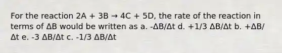 For the reaction 2A + 3B → 4C + 5D, the rate of the reaction in terms of ΔB would be written as a. -ΔB/Δt d. +1/3 ΔB/Δt b. +ΔB/Δt e. -3 ΔB/Δt c. -1/3 ΔB/Δt