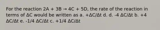 For the reaction 2A + 3B → 4C + 5D, the rate of the reaction in terms of ΔC would be written as a. +ΔC/Δt d. d. -4 ΔC/Δt b. +4 ΔC/Δt e. -1/4 ΔC/Δt c. +1/4 ΔC/Δt