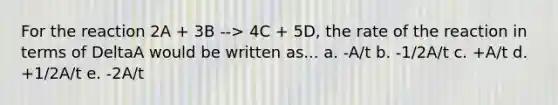 For the reaction 2A + 3B --> 4C + 5D, the rate of the reaction in terms of DeltaA would be written as... a. -A/t b. -1/2A/t c. +A/t d. +1/2A/t e. -2A/t