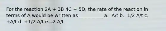 For the reaction 2A + 3B 4C + 5D, the rate of the reaction in terms of A would be written as __________ a. -A/t b. -1/2 A/t c. +A/t d. +1/2 A/t e. -2 A/t