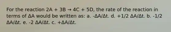 For the reaction 2A + 3B → 4C + 5D, the rate of the reaction in terms of ΔA would be written as: a. -ΔA/Δt. d. +1/2 ΔA/Δt. b. -1/2 ΔA/Δt. e. -2 ΔA/Δt. c. +ΔA/Δt.