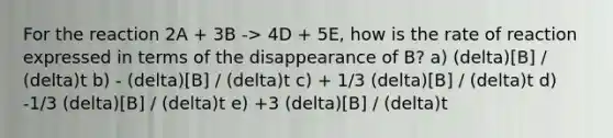 For the reaction 2A + 3B -> 4D + 5E, how is the rate of reaction expressed in terms of the disappearance of B? a) (delta)[B] / (delta)t b) - (delta)[B] / (delta)t c) + 1/3 (delta)[B] / (delta)t d) -1/3 (delta)[B] / (delta)t e) +3 (delta)[B] / (delta)t