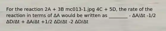 For the reaction 2A + 3B mc013-1.jpg 4C + 5D, the rate of the reaction in terms of ΔA would be written as ________ - ΔA/Δt -1/2 ΔD/Δt + ΔA/Δt +1/2 ΔD/Δt -2 ΔD/Δt