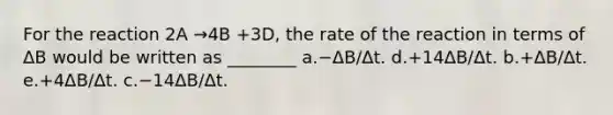 For the reaction 2A →4B +3D, the rate of the reaction in terms of ΔB would be written as ________ a.−ΔB/Δt. d.+14ΔB/Δt. b.+ΔB/Δt. e.+4ΔB/Δt. c.−14ΔB/Δt.