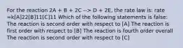 For the reaction 2A + B + 2C --> D + 2E, the rate law is: rate =k[A]22[B]11[C]11 Which of the following statements is false: The reaction is second order with respect to [A] The reaction is first order with respect to [B] The reaction is fourth order overall The reaction is second order with respect to [C]