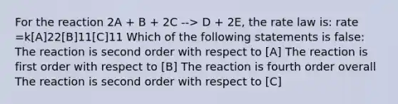 For the reaction 2A + B + 2C --> D + 2E, the rate law is: rate =k[A]22[B]11[C]11 Which of the following statements is false: The reaction is second order with respect to [A] The reaction is first order with respect to [B] The reaction is fourth order overall The reaction is second order with respect to [C]