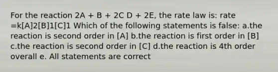 For the reaction 2A + B + 2C D + 2E, the rate law is: rate =k[A]2[B]1[C]1 Which of the following statements is false: a.the reaction is second order in [A] b.the reaction is first order in [B] c.the reaction is second order in [C] d.the reaction is 4th order overall e. All statements are correct