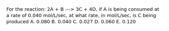 For the reaction: 2A + B ---> 3C + 4D, if A is being consumed at a rate of 0.040 mol/L/sec, at what rate, in mol/L/sec, is C being produced A. 0.080 B. 0.040 C. 0.027 D. 0.060 E. 0.120