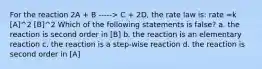 For the reaction 2A + B -----> C + 2D, the rate law is: rate =k [A]^2 [B]^2 Which of the following statements is false? a. the reaction is second order in [B] b. the reaction is an elementary reaction c. the reaction is a step-wise reaction d. the reaction is second order in [A]