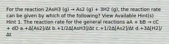 For the reaction 2AsH3 (g) → As2 (g) + 3H2 (g), the reaction rate can be given by which of the following? View Available Hint(s) Hint 1. The reaction rate for the general reactions aA + bB → cC + dD a.+∆[As2]/∆t b.+1/2∆[AsH3]/∆t c.+1/2∆[As2]/∆t d.+3∆[H2]/∆t