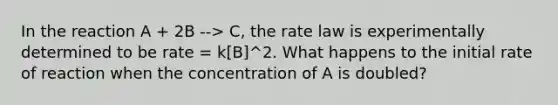 In the reaction A + 2B --> C, the rate law is experimentally determined to be rate = k[B]^2. What happens to the initial rate of reaction when the concentration of A is doubled?