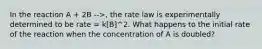 In the reaction A + 2B -->, the rate law is experimentally determined to be rate = k[B]^2. What happens to the initial rate of the reaction when the concentration of A is doubled?