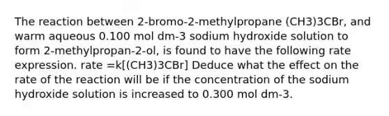 The reaction between 2-bromo-2-methylpropane (CH3)3CBr, and warm aqueous 0.100 mol dm-3 sodium hydroxide solution to form 2-methylpropan-2-ol, is found to have the following rate expression. rate =k[(CH3)3CBr] Deduce what the effect on the rate of the reaction will be if the concentration of the sodium hydroxide solution is increased to 0.300 mol dm-3.