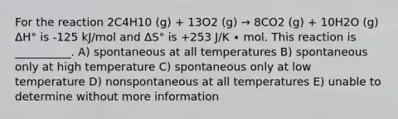 For the reaction 2C4H10 (g) + 13O2 (g) → 8CO2 (g) + 10H2O (g) ΔH° is -125 kJ/mol and ΔS° is +253 J/K ∙ mol. This reaction is __________. A) spontaneous at all temperatures B) spontaneous only at high temperature C) spontaneous only at low temperature D) nonspontaneous at all temperatures E) unable to determine without more information