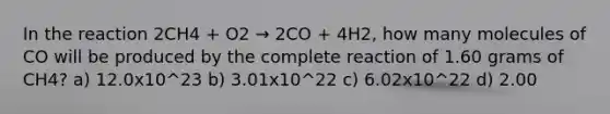 In the reaction 2CH4 + O2 → 2CO + 4H2, how many molecules of CO will be produced by the complete reaction of 1.60 grams of CH4? a) 12.0x10^23 b) 3.01x10^22 c) 6.02x10^22 d) 2.00