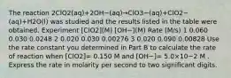 The reaction 2ClO2(aq)+2OH−(aq)→ClO3−(aq)+ClO2−(aq)+H2O(l) was studied and the results listed in the table were obtained. Experiment [ClO2](M) [OH−](M) Rate (M/s) 1 0.060 0.030 0.0248 2 0.020 0.030 0.00276 3 0.020 0.090 0.00828 Use the rate constant you determined in Part B to calculate the rate of reaction when [ClO2]= 0.150 M and [OH−]= 5.0×10−2 M . Express the rate in molarity per second to two significant digits.