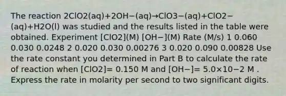 The reaction 2ClO2(aq)+2OH−(aq)→ClO3−(aq)+ClO2−(aq)+H2O(l) was studied and the results listed in the table were obtained. Experiment [ClO2](M) [OH−](M) Rate (M/s) 1 0.060 0.030 0.0248 2 0.020 0.030 0.00276 3 0.020 0.090 0.00828 Use the rate constant you determined in Part B to calculate the rate of reaction when [ClO2]= 0.150 M and [OH−]= 5.0×10−2 M . Express the rate in molarity per second to two significant digits.