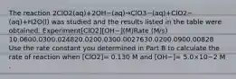 The reaction 2ClO2(aq)+2OH−(aq)→ClO3−(aq)+ClO2−(aq)+H2O(l) was studied and the results listed in the table were obtained. Experiment[ClO2][OH−](M)Rate (M/s) 10.0600.0300.024820.0200.0300.0027630.0200.0900.00828 Use the rate constant you determined in Part B to calculate the rate of reaction when [ClO2]= 0.130 M and [OH−]= 5.0×10−2 M .