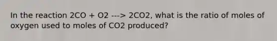 In the reaction 2CO + O2 ---> 2CO2, what is the ratio of moles of oxygen used to moles of CO2 produced?