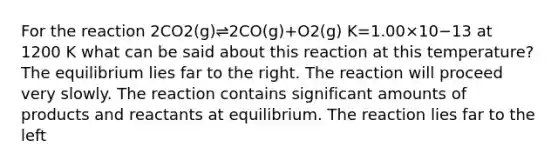 For the reaction 2CO2(g)⇌2CO(g)+O2(g) K=1.00×10−13 at 1200 K what can be said about this reaction at this temperature? The equilibrium lies far to the right. The reaction will proceed very slowly. The reaction contains significant amounts of products and reactants at equilibrium. The reaction lies far to the left