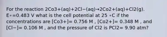 For the reaction 2Co3+(aq)+2Cl−(aq)→2Co2+(aq)+Cl2(g). E∘=0.483 V what is the cell potential at 25 ∘C if the concentrations are [Co3+]= 0.756 M , [Co2+]= 0.348 M , and [Cl−]= 0.106 M , and the pressure of Cl2 is PCl2= 9.90 atm?