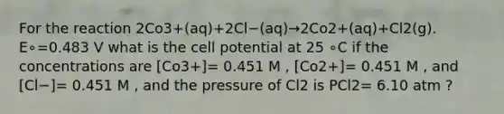 For the reaction 2Co3+(aq)+2Cl−(aq)→2Co2+(aq)+Cl2(g). E∘=0.483 V what is the cell potential at 25 ∘C if the concentrations are [Co3+]= 0.451 M , [Co2+]= 0.451 M , and [Cl−]= 0.451 M , and the pressure of Cl2 is PCl2= 6.10 atm ?