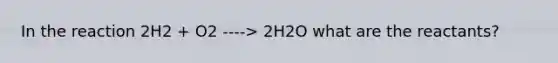 In the reaction 2H2 + O2 ----> 2H2O what are the reactants?