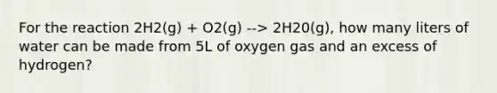 For the reaction 2H2(g) + O2(g) --> 2H20(g), how many liters of water can be made from 5L of oxygen gas and an excess of hydrogen?