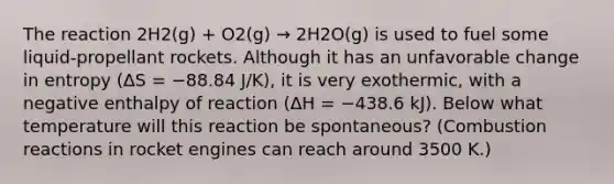 The reaction 2H2(g) + O2(g) → 2H2O(g) is used to fuel some liquid-propellant rockets. Although it has an unfavorable change in entropy (ΔS = −88.84 J/K), it is very exothermic, with a negative enthalpy of reaction (ΔH = −438.6 kJ). Below what temperature will this reaction be spontaneous? (Combustion reactions in rocket engines can reach around 3500 K.)