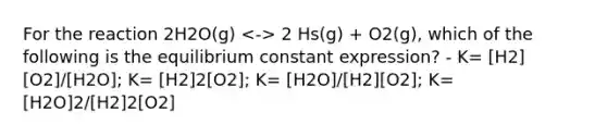 For the reaction 2H2O(g) 2 Hs(g) + O2(g), which of the following is the equilibrium constant expression? - K= [H2][O2]/[H2O]; K= [H2]2[O2]; K= [H2O]/[H2][O2]; K=[H2O]2/[H2]2[O2]