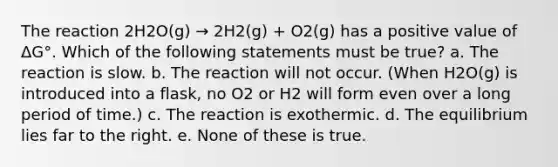 The reaction 2H2O(g) → 2H2(g) + O2(g) has a positive value of ΔG°. Which of the following statements must be true? a. The reaction is slow. b. The reaction will not occur. (When H2O(g) is introduced into a flask, no O2 or H2 will form even over a long period of time.) c. The reaction is exothermic. d. The equilibrium lies far to the right. e. None of these is true.