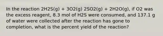 In the reaction 2H2S(g) + 3O2(g) 2SO2(g) + 2H2O(g), if O2 was the excess reagent, 8.3 mol of H2S were consumed, and 137.1 g of water were collected after the reaction has gone to completion, what is the percent yield of the reaction?