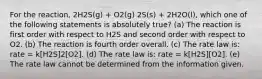 For the reaction, 2H2S(g) + O2(g) 2S(s) + 2H2O(l), which one of the following statements is absolutely true? (a) The reaction is first order with respect to H2S and second order with respect to O2. (b) The reaction is fourth order overall. (c) The rate law is: rate = k[H2S]2[O2]. (d) The rate law is: rate = k[H2S][O2]. (e) The rate law cannot be determined from the information given.