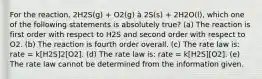 For the reaction, 2H2S(g) + O2(g) à 2S(s) + 2H2O(l), which one of the following statements is absolutely true? (a) The reaction is first order with respect to H2S and second order with respect to O2. (b) The reaction is fourth order overall. (c) The rate law is: rate = k[H2S]2[O2]. (d) The rate law is: rate = k[H2S][O2]. (e) The rate law cannot be determined from the information given.