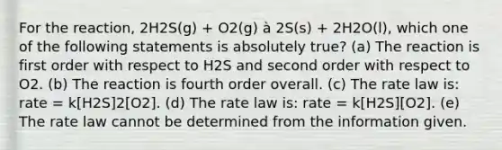 For the reaction, 2H2S(g) + O2(g) à 2S(s) + 2H2O(l), which one of the following statements is absolutely true? (a) The reaction is first order with respect to H2S and second order with respect to O2. (b) The reaction is fourth order overall. (c) The rate law is: rate = k[H2S]2[O2]. (d) The rate law is: rate = k[H2S][O2]. (e) The rate law cannot be determined from the information given.