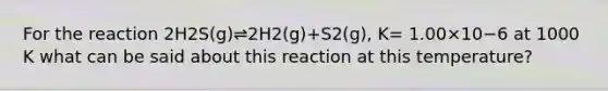 For the reaction 2H2S(g)⇌2H2(g)+S2(g), K= 1.00×10−6 at 1000 K what can be said about this reaction at this temperature?