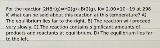 For the reaction 2HBr(g)⇌H2(g)+Br2(g), K= 2.00×10−19 at 298 K what can be said about this reaction at this temperature? A) The equilibrium lies far to the right. B) The reaction will proceed very slowly. C) The reaction contains significant amounts of products and reactants at equilibrium. D) The equilibrium lies far to the left.