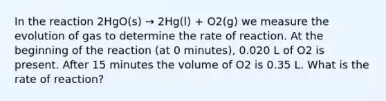 In the reaction 2HgO(s) → 2Hg(l) + O2(g) we measure the evolution of gas to determine the rate of reaction. At the beginning of the reaction (at 0 minutes), 0.020 L of O2 is present. After 15 minutes the volume of O2 is 0.35 L. What is the rate of reaction?