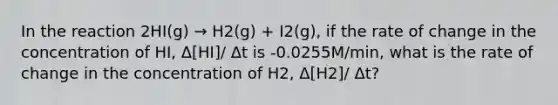 In the reaction 2HI(g) → H2(g) + I2(g), if the rate of change in the concentration of HI, Δ[HI]/ Δt is -0.0255M/min, what is the rate of change in the concentration of H2, Δ[H2]/ Δt?