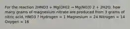 For the reaction 2HNO3 + Mg(OH)2 → Mg(NO3) 2 + 2H2O, how many grams of magnesium nitrate are produced from 3 grams of nitric acid, HNO3 ? Hydrogen = 1 Magnesium = 24 Nitrogen = 14 Oxygen = 16