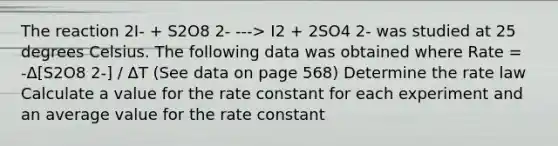 The reaction 2I- + S2O8 2- ---> I2 + 2SO4 2- was studied at 25 degrees Celsius. The following data was obtained where Rate = -Δ[S2O8 2-] / ΔT (See data on page 568) Determine the rate law Calculate a value for the rate constant for each experiment and an average value for the rate constant