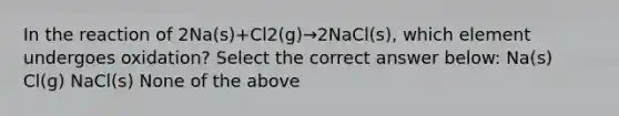 In the reaction of 2Na(s)+Cl2(g)→2NaCl(s), which element undergoes oxidation? Select the correct answer below: Na(s) Cl(g) NaCl(s) None of the above