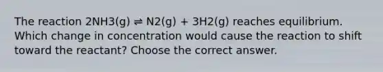 The reaction 2NH3(g) ⇌ N2(g) + 3H2(g) reaches equilibrium. Which change in concentration would cause the reaction to shift toward the reactant? Choose the correct answer.