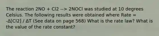 The reaction 2NO + Cl2 --> 2NOCl was studied at 10 degrees Celsius. The following results were obtained where Rate = -Δ[Cl2] / ΔT (See data on page 568) What is the rate law? What is the value of the rate constant?