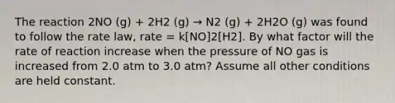 The reaction 2NO (g) + 2H2 (g) → N2 (g) + 2H2O (g) was found to follow the rate law, rate = k[NO]2[H2]. By what factor will the rate of reaction increase when the pressure of NO gas is increased from 2.0 atm to 3.0 atm? Assume all other conditions are held constant.