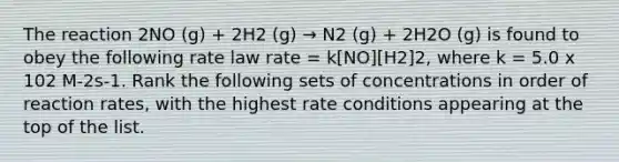 The reaction 2NO (g) + 2H2 (g) → N2 (g) + 2H2O (g) is found to obey the following rate law rate = k[NO][H2]2, where k = 5.0 x 102 M-2s-1. Rank the following sets of concentrations in order of reaction rates, with the highest rate conditions appearing at the top of the list.