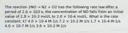 The reaction 2NO → N2 + O2 has the following rate law:After a period of 2.0 × 103 s, the concentration of NO falls from an initial value of 2.8 × 10-3 mol/L to 2.0 × 10-4 mol/L. What is the rate constant, k? 4.0 × 10-4 M-1/s 7.2 × 10-2 M-1/s 1.7 × 10-4 M-1/s 4.0 × 10-7 M-1/s 3.6 × 10-2 M-1/s