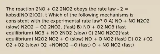 The reaction 2NO + O2 2NO2 obeys the rate law - 2 = kobsd[NO]2[O2]. t Which of the following mechanisms is consistent with the experimental rate law? O A) NO + NO N2O2 (slow) N2O2 + O2 2NO2. (fast) B) NO + O2 NO3 (fast equilibrium) NO3 + NO 2NO2 (slow) C) 2NO N2O2(fast equilibrium) N2O2 NO2 + O (slow) NO + O NO2 (fast) D) O2 +O2 O2 +O2 (slow) O2 +NONO2 +O (fast) O + NO NO2 (fast)