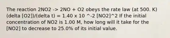 The reaction 2NO2 -> 2NO + O2 obeys the rate law (at 500. K) (delta [O2])/(delta t) = 1.40 x 10 ^-2 [NO2]^2 If the initial concentration of NO2 is 1.00 M, how long will it take for the [NO2] to decrease to 25.0% of its initial value.