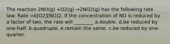 The reaction 2NO(g) +O2(g) →2NO2(g) has the following rate law: Rate =k[O2][NO]2. If the concentration of NO is reduced by a factor of two, the rate will ________ a.double. d.be reduced by one-half. b.quadruple. e.remain the same. c.be reduced by one-quarter.